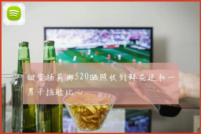 甜蜜杨莉娜520晒照收到鲜花还和一男子挡脸比心