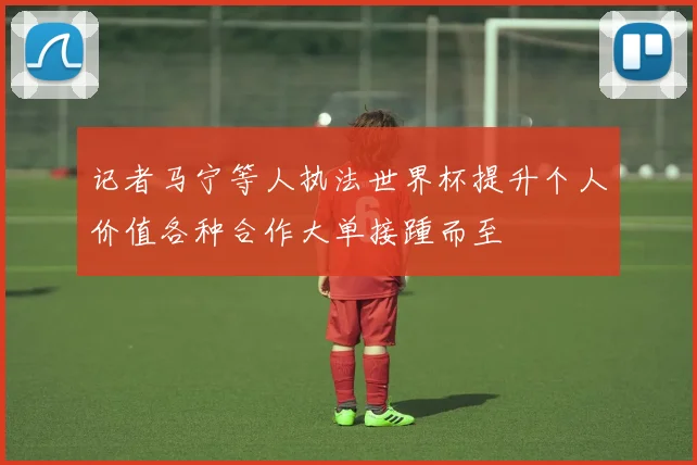 记者马宁等人执法世界杯提升个人价值各种合作大单接踵而至